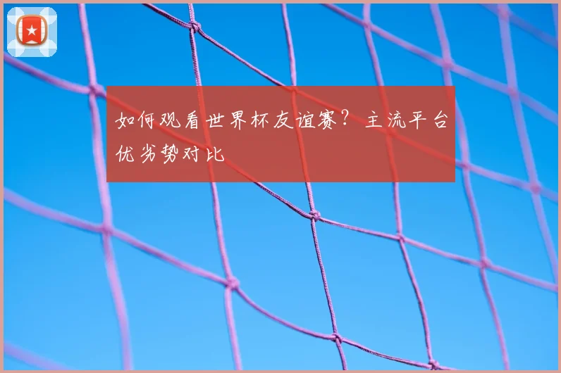 如何观看世界杯友谊赛？主流平台优劣势对比