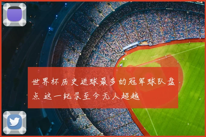 世界杯历史进球最多的冠军球队盘点 这一纪录至今无人超越