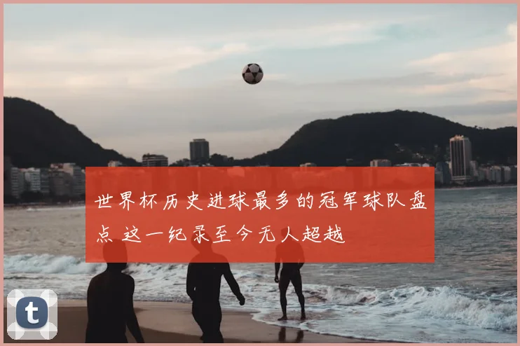世界杯历史进球最多的冠军球队盘点 这一纪录至今无人超越