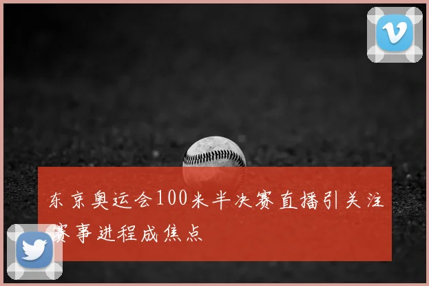 东京奥运会100米半决赛直播引关注 赛事进程成焦点