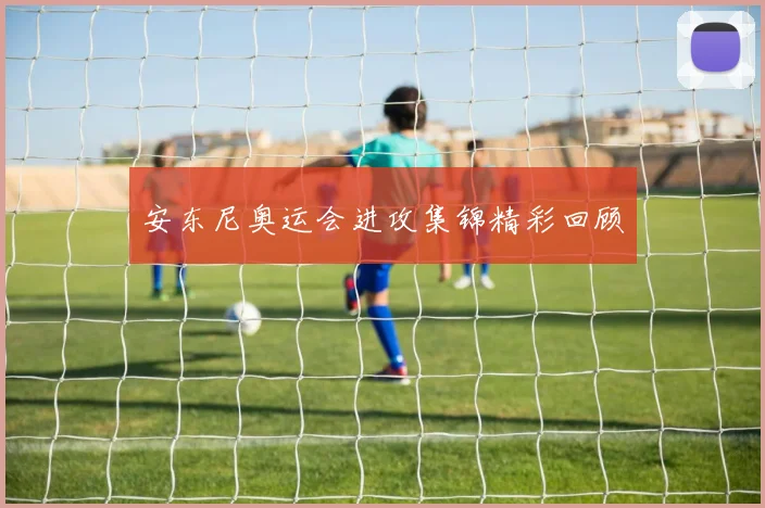 安东尼奥运会进攻集锦精彩回顾