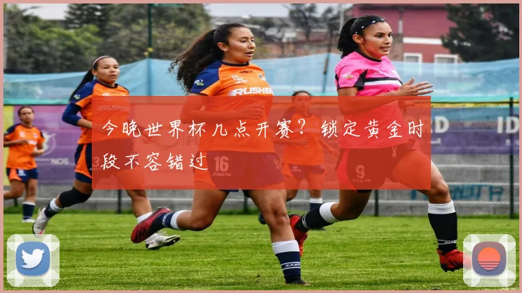 今晚世界杯几点开赛?锁定黄金时段不容错过