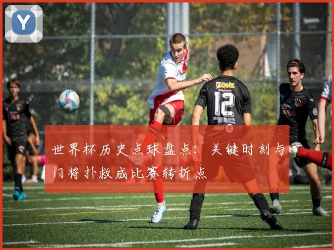 世界杯历史点球盘点：关键时刻与门将扑救成比赛转折点