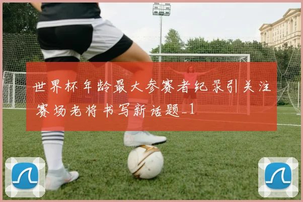 世界杯年龄最大参赛者纪录引关注 赛场老将书写新话题_1