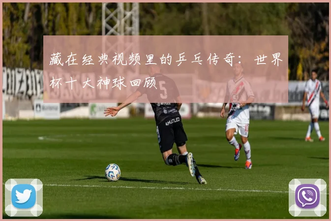 藏在经典视频里的乒乓传奇：世界杯十大神球回顾