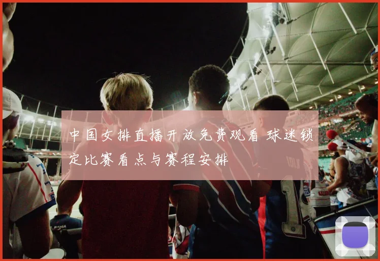 中国女排直播开放免费观看 球迷锁定比赛看点与赛程安排