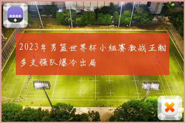 2023年男篮世界杯小组赛激战正酣多支强队爆冷出局