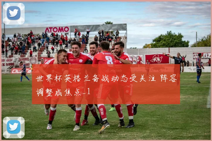 世界杯英格兰备战动态受关注 阵容调整成焦点_1