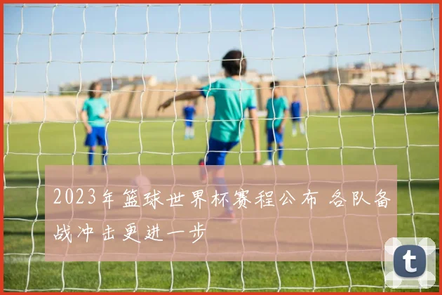 2023年篮球世界杯赛程公布 各队备战冲击更进一步