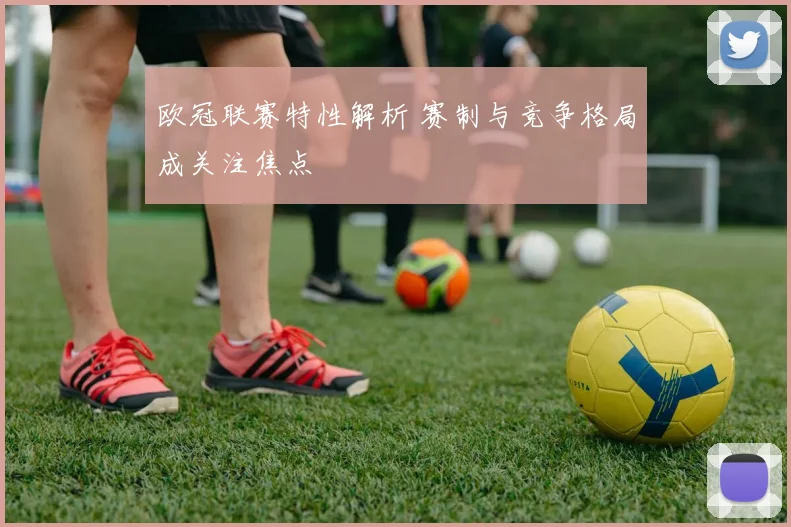 欧冠联赛特性解析 赛制与竞争格局成关注焦点
