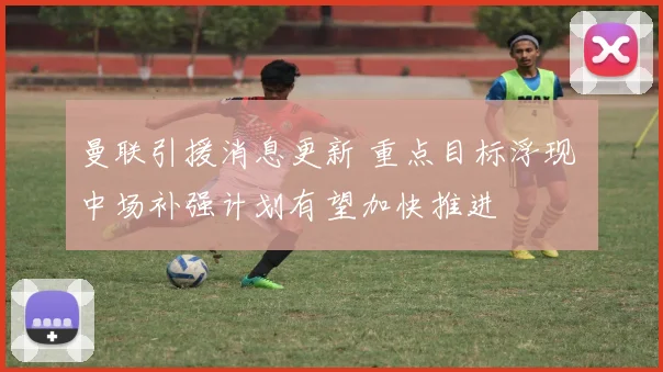 曼联引援消息更新 重点目标浮现 中场补强计划有望加快推进