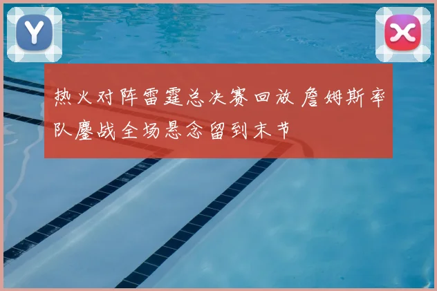 热火对阵雷霆总决赛回放 詹姆斯率队鏖战全场悬念留到末节