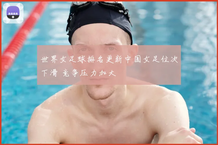 世界女足球排名更新中国女足位次下滑 竞争压力加大
