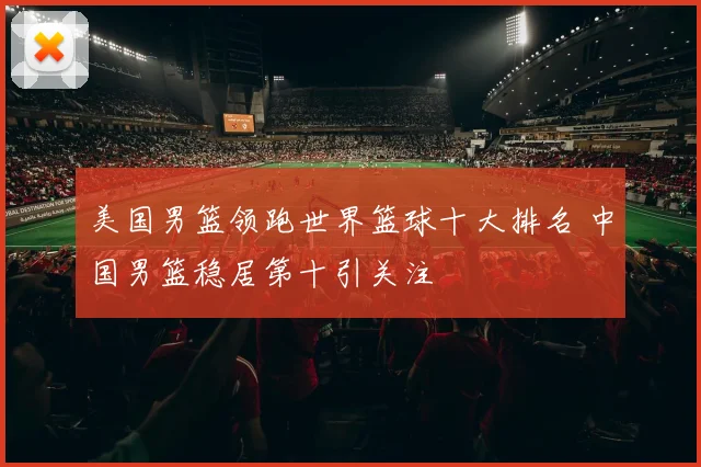 美国男篮领跑世界篮球十大排名 中国男篮稳居第十引关注