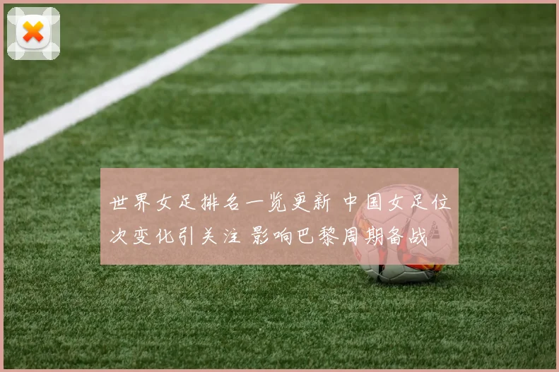 世界女足排名一览更新 中国女足位次变化引关注 影响巴黎周期备战