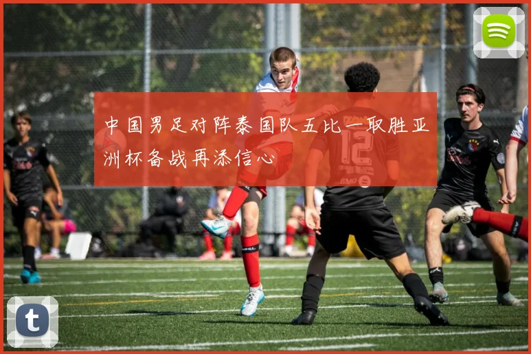 中国男足对阵泰国队五比一取胜亚洲杯备战再添信心