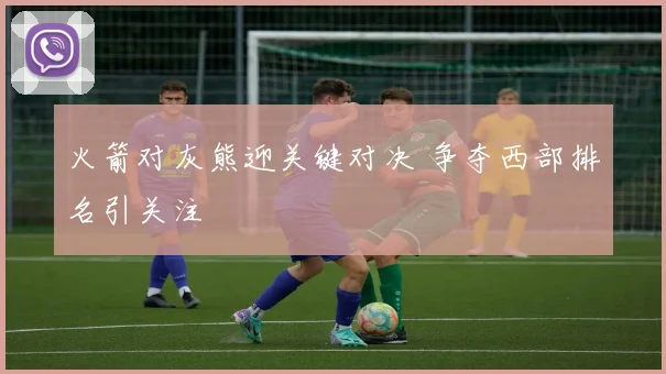 火箭对灰熊迎关键对决 争夺西部排名引关注
