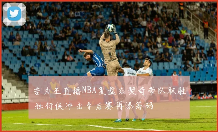 苦力王直播NBA复盘东契奇带队取胜 独行侠冲击季后赛再添筹码