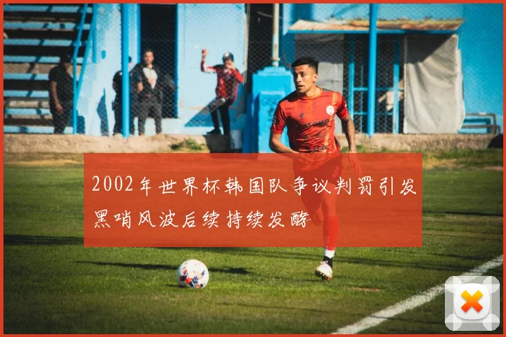 2002年世界杯韩国队争议判罚引发黑哨风波后续持续发酵