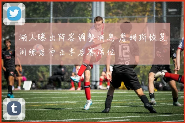 湖人曝出阵容调整消息 詹姆斯恢复训练后冲击季后赛席位