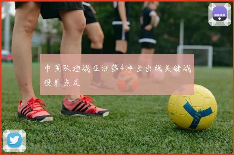 中国队迎战亚洲第4冲击出线关键战役看点足