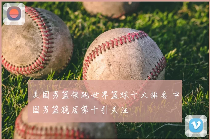 美国男篮领跑世界篮球十大排名 中国男篮稳居第十引关注