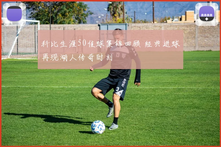 科比生涯50佳球集锦回顾 经典进球再现湖人传奇时刻