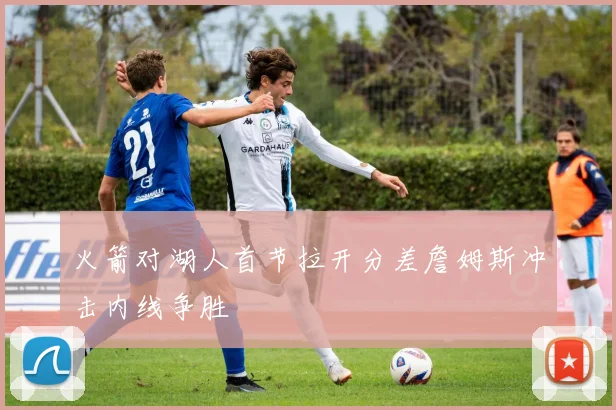 火箭对湖人首节拉开分差詹姆斯冲击内线争胜