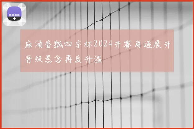 麻涌香飘四季杯2024开赛角逐展开晋级悬念再度升温