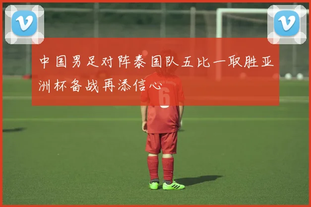 中国男足对阵泰国队五比一取胜亚洲杯备战再添信心