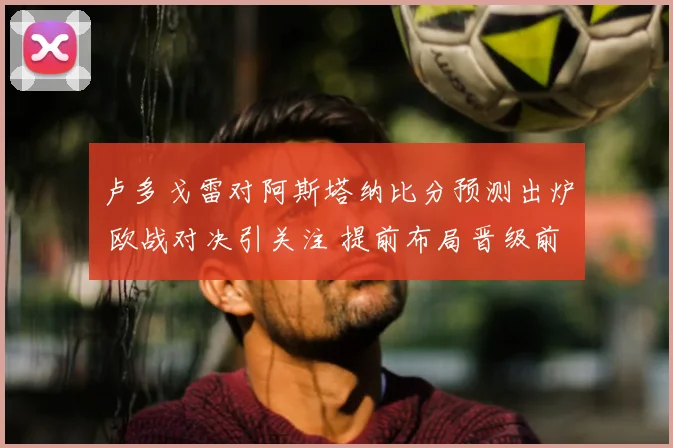 卢多戈雷对阿斯塔纳比分预测出炉 欧战对决引关注 提前布局晋级前景