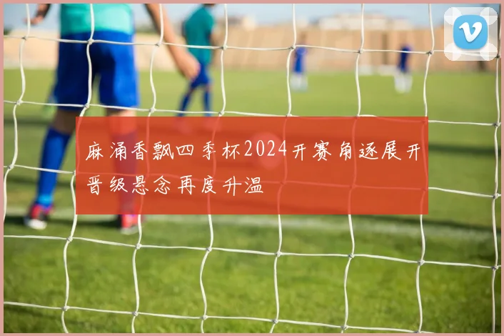 麻涌香飘四季杯2024开赛角逐展开晋级悬念再度升温