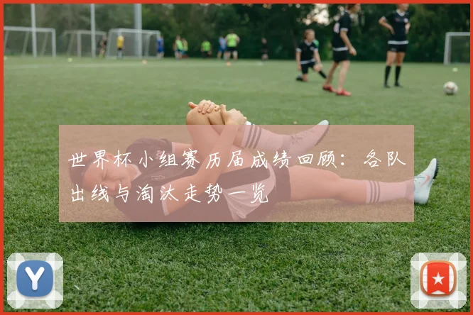 世界杯小组赛历届成绩回顾：各队出线与淘汰走势一览
