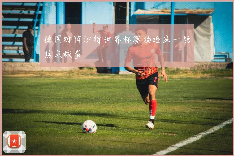 德国对阵沙特世界杯赛场迎来一场焦点较量