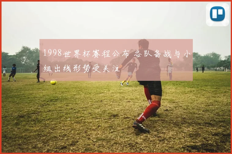 1998世界杯赛程公布 各队备战与小组出线形势受关注