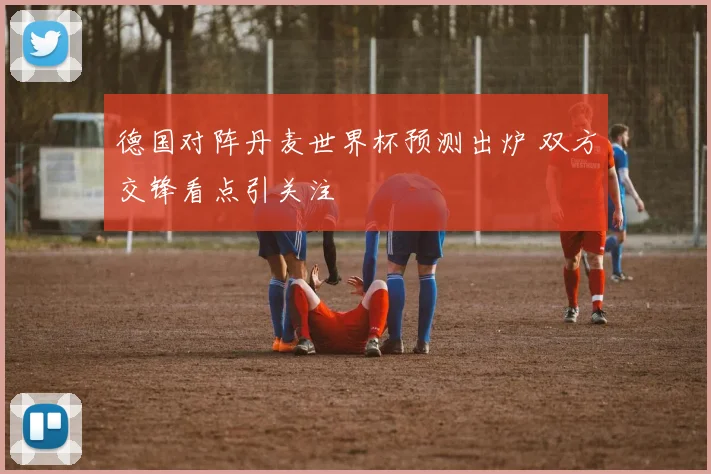 德国对阵丹麦世界杯预测出炉 双方交锋看点引关注
