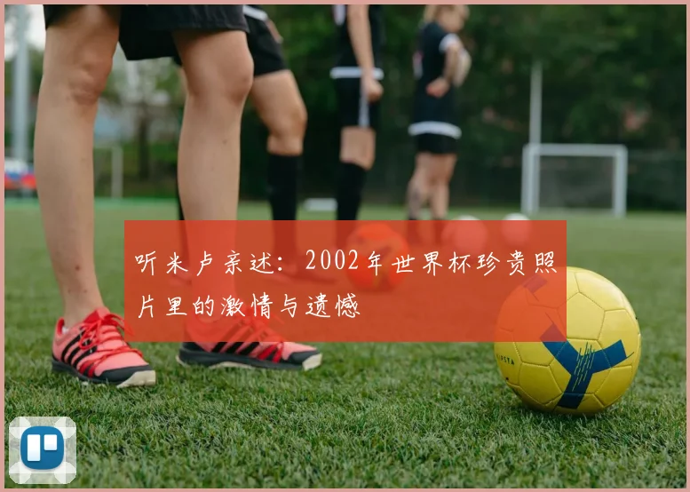 听米卢亲述：2002年世界杯珍贵照片里的激情与遗憾